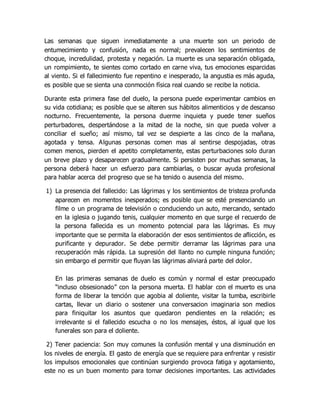 Las semanas que siguen inmediatamente a una muerte son un periodo de
entumecimiento y confusión, nada es normal; prevalecen los sentimientos de
choque, incredulidad, protesta y negación. La muerte es una separación obligada,
un rompimiento, te sientes como cortado en carne viva, tus emociones esparcidas
al viento. Si el fallecimiento fue repentino e inesperado, la angustia es más aguda,
es posible que se sienta una conmoción física real cuando se recibe la noticia.
Durante esta primera fase del duelo, la persona puede experimentar cambios en
su vida cotidiana; es posible que se alteren sus hábitos alimenticios y de descanso
nocturno. Frecuentemente, la persona duerme inquieta y puede tener sueños
perturbadores, despertándose a la mitad de la noche, sin que pueda volver a
conciliar el sueño; así mismo, tal vez se despierte a las cinco de la mañana,
agotada y tensa. Algunas personas comen mas al sentirse despojadas, otras
comen menos, pierden el apetito completamente, estas perturbaciones solo duran
un breve plazo y desaparecen gradualmente. Si persisten por muchas semanas, la
persona deberá hacer un esfuerzo para cambiarlas, o buscar ayuda profesional
para hablar acerca del progreso que se ha tenido o ausencia del mismo.
1) La presencia del fallecido: Las lágrimas y los sentimientos de tristeza profunda
aparecen en momentos inesperados; es posible que se esté presenciando un
filme o un programa de televisión o conduciendo un auto, mercando, sentado
en la iglesia o jugando tenis, cualquier momento en que surge el recuerdo de
la persona fallecida es un momento potencial para las lágrimas. Es muy
importante que se permita la elaboración der esos sentimientos de aflicción, es
purificante y depurador. Se debe permitir derramar las lágrimas para una
recuperación más rápida. La supresión del llanto no cumple ninguna función;
sin embargo el permitir que fluyan las lágrimas aliviará parte del dolor.
En las primeras semanas de duelo es común y normal el estar preocupado
“incluso obsesionado” con la persona muerta. El hablar con el muerto es una
forma de liberar la tención que agobia al doliente, visitar la tumba, escribirle
cartas, llevar un diario o sostener una conversacion imaginaria son medios
para finiquitar los asuntos que quedaron pendientes en la relación; es
irrelevante si el fallecido escucha o no los mensajes, éstos, al igual que los
funerales son para el doliente.
2) Tener paciencia: Son muy comunes la confusión mental y una disminución en
los niveles de energía. El gasto de energía que se requiere para enfrentar y resistir
los impulsos emocionales que continúan surgiendo provoca fatiga y agotamiento,
este no es un buen momento para tomar decisiones importantes. Las actividades
 
