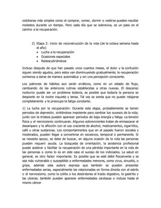 cotidianas más simples como el comprar, comer, dormir o vestirse pueden resultar
molestos durante un tiempo. Pero cada día que se sobreviva, es un paso en el
camino a la recuperación.
2) Etapa 2: inicio de reconstrucción de la vida (de la octava semana hasta
el año)
 Lucha a la recuperación
 Ocasiones especiales
 Redescubriéndose
Incluso después de que han pasado unos cuantos meses, el dolor y la confusión
siguen siendo agudos, pero estos van disminuyendo gradualmente; la recuperación
comienza a darse de manera automática y sin una percepción consciente.
Los patrones de hábitos aun serán erráticos, como en un estado de flujo,
cambiando de las anteriores rutinas establecidas a otras nuevas. El descanso
nocturno puede ser un problema todavía, es posible que todavía la persona se
despierte en la noche inquieta y tensa. Tal vez se sienta que no puede relajarse
completamente y le preocupe la fatiga constante.
1) La lucha por la recuperación: Durante esta etapa, probablemente se tienen
periodos de depresión, sintiéndose impotente para cambiar los sucesos de la vida;
junto con la tristeza pueden aparecer periodos de baja energía y fatiga. La tensión
física y el nerviosismo continuaran. Algunos sobrevivientes tratan de enmascarar el
desamparo y la aflicción con el uso creciente de alcohol, medicamentos, cigarrillos,
café u otras sustancias. Los comportamientos que en el pasado fueron sociales y
moderados, pueden llegar a convertirse en excesivos, temporal o permanente. Si
se necesita apoyo, se debe de buscar, en alguna ocasión de la vida las personas
pueden requerir ayuda. La búsqueda de orientación, la asistencia profesional
puede acelerar y facilitar la recuperación de una pérdida importante en la vida de
las personas o como lo es en este caso el suceso de los indiciados. La salud en
general, es otro factor importante. Es posible que se esté débil físicamente y se
sea más vulnerable y susceptible a enfermedades menores, como virus, sinusitis, o
gripe, además esta autora expresa que también se pueden presentar
enfermedades serias, especialmente las relacionadas en forma directa con el estrés
o el nerviosismo, como la colitis o los desórdenes el tracto digestivo, la gastritis y
las ulceras; también pueden aparecer enfermedades cardiacas o incluso hasta el
mismo cáncer
 