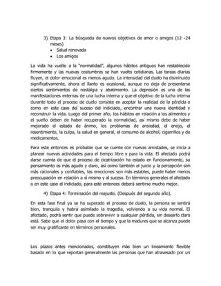 3) Etapa 3: La búsqueda de nuevos objetivos de amor o amigos (12 -24
meses)
 Salud renovada
 Los amigos
La vida ha vuelto a la “normalidad”, algunos hábitos antiguos han restablecido
firmemente y las nuevas costumbres se han vuelto cotidianas. Las tareas diarias
fluyen, el dolor emocional es menos agudo. La intensidad del duelo ha disminuido
significativamente, ahora el llanto es ocasional, aunque no deja de presentarse
ciertos sentimientos de nostalgia y abatimiento. La depresión es una de las
manifestaciones externas de una lucha interna y que el objetivo de la lucha interna
durante todo el proceso de duelo consiste en aceptar la realidad de la pérdida o
como en este caso del suceso del indiciado, encontrar una nueva identidad y
reconstruir la vida. Luego del primer año, los hábitos en relación a los alimentos y
el sueño deben de haber recuperado la normalidad, así mismo debe de haber
mejorado el estado de ánimo, los problemas de ansiedad, el enojo, el
resentimiento, la culpa, la salud en general, el consumo de alcohol, cigarrillos y de
medicamentos.
Para este entonces es probable que se cuente con nuevas amistades, se inicia a
planear nuevas actividades para el tiempo libre y para la vida. El afectado podrá
darse cuenta de que el proceso de cicatrización ha estado en funcionamiento, su
pensamiento es más agudo y claro, así como también el juicio y la percepción son
más racionales y confiables, las emociones son más estables, puede haber menos
preocupación en relación a sí mismo y al suceso. En términos generales el afectado
o en este caso el indiciado, para este entonces deberá sentirse mucho mejor.
4) Etapa 4: Terminación del reajuste. (Después del segundo año).
En esta fase final ya se ha superado el proceso de duelo, la persona se sentirá
bien, tranquila y habrá asimilado la tragedia, volviendo a su vida normal. El
afectado, podrá sentir que puede sobrevivir a cualquier pérdida, sin desearlo claro
está. Sabe que el dolor pasa con el tiempo y que la madures que se alcanza puede
ser muy gratificante en términos personales.
Los plazos antes mencionados, constituyen más bien un lineamiento flexible
basado en lo que reportan generalmente las personas que han atravesado por un
 