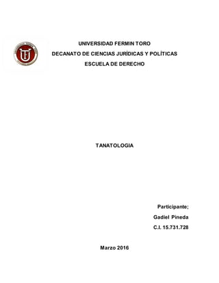 UNIVERSIDAD FERMIN TORO
DECANATO DE CIENCIAS JURÍDICAS Y POLÍTICAS
ESCUELA DE DERECHO
TANATOLOGIA
Participante;
Gadiel Pineda
C.I. 15.731.728
Marzo 2016
 