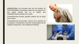 AGONOLOGIA: es el proceso que una vez iniciado, en
forma inexorable e irreversible culmina en la muerte por lo
que puede decirse que es el estado que
indefectiblemente precede a la muerte.
Comprobaciones clínicas: guardan relación con la causa
de la muerte.
Comprobaciones post-mortem: derivan de la práctica de
la autopsia y comprenden el examen macroscópico de los
coágulos sanguíneos y las pruebas docimásicas
 