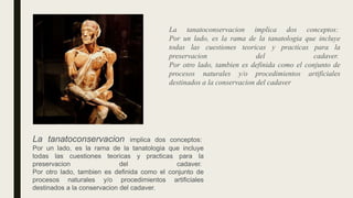 La tanatoconservacion implica dos conceptos:
Por un lado, es la rama de la tanatologia que incluye
todas las cuestiones teoricas y practicas para la
preservacion del cadaver.
Por otro lado, tambien es definida como el conjunto de
procesos naturales y/o procedimientos artificiales
destinados a la conservacion del cadaver.
La tanatoconservacion implica dos conceptos:
Por un lado, es la rama de la tanatologia que incluye
todas las cuestiones teoricas y practicas para la
preservacion del cadaver.
Por otro lado, tambien es definida como el conjunto de
procesos naturales y/o procedimientos artificiales
destinados a la conservacion del cadaver
 
