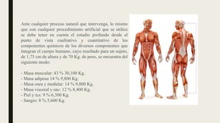 Ante cualquier proceso natural que intervenga, lo mismo
que con cualquier procedimiento artificial que se utilice
se debe tener en cuenta el estudio profundo desde el
punto de vista cualitativo y cuantitativo de los
componentes químicos de los diversos componentes que
integran el cuerpo humano, cuyo resultado para un sujeto,
de 1,75 cm de altura y de 70 Kg. de peso, se encuentra del
siguiente modo:
- Masa muscular: 43 % 30,100 Kg.
- Masa adiposa 14 % 9,800 Kg.
- Masa osea y medular: 14 % 9,800 Kg.
- Masa visceral y snc: 12 % 8,400 Kg.
- Piel y tcs: 9 % 6,300 Kg.
- Sangre: 8 % 5,600 Kg.
 