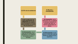 1) El fin de la existencia
2) El certificado de
defunción Es el que
confecciona el médico
para acreditar la muerte
de una persona.
3) Inhumación: es el
acto por el cual se da
sepultura a un cadáver
en tumba nicho o
bóveda.
4) Exhumación: es el
acto en virtud del cual se
extrae el cadáver de su
sepultura.
5) Cremación: es la
reducción de un cadáver
a cenizas mediante la
acción del calor en
hornos destinados al
efecto.
6) Muerte y
transplantes
 