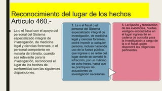 Reconocimiento del lugar de los hechos
Artículo 460.-
■ La o el fiscal con el apoyo del
personal del Sistema
especializado integral de
investigación, de medicina
legal y ciencias forenses, o el
personal competente en
materia de tránsito, cuando
sea relevante para la
investigación, reconocerá el
lugar de los hechos de
conformidad con las siguientes
disposiciones:
1. La o el fiscal o el
personal del Sistema
especializado integral de
investigación, de medicina
legal y ciencias forenses,
podrá impedir a cualquier
persona, incluso haciendo
uso de la fuerza pública,
que ingrese o se retire del
lugar donde se cometió la
infracción, por un máximo
de ocho horas, hasta que
se practiquen las
actuaciones de
investigación necesarias.
5. La fijación y recolección
de las evidencias, huellas,
vestigios encontrados en
el lugar ingresarán en
cadena de custodia para
la investigación a cargo de
la o el fiscal, quien
dispondrá las diligencias
pertinentes.
 