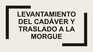 LEVANTAMIENTO
DEL CADÁVER Y
TRASLADO A LA
MORGUE
 