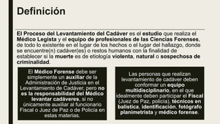 Definición
El Proceso del Levantamiento del Cadáver es el estudio que realiza el
Médico Legista y el equipo de profesionales de las Ciencias Forenses,
de todo lo existente en el lugar de los hechos o el lugar del hallazgo, donde
se encuentre(n) cadáver(es) o restos humanos con la finalidad de
establecer si la muerte es de etiología violenta, natural o sospechosa de
criminalidad.
El Médico Forense debe ser
simplemente un auxiliar de la
Administración de Justicia en el
Levantamiento de Cadáver, pero no
es la responsabilidad del Médico
levantar cadáveres, si no
únicamente auxiliar al funcionario
Fiscal o Juez de Paz o de Policía en
estas materias.
Las personas que realizan
levantamiento de cadáver deben
conformar un equipo
multidisciplinario, en el que
idealmente deben participar el Fiscal
(Juez de Paz, policía), técnicos en
balística, identificación, fotógrafo
planimetrista y médico forense.
 