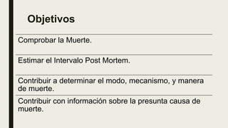 Objetivos
Comprobar la Muerte.
Estimar el Intervalo Post Mortem.
Contribuir a determinar el modo, mecanismo, y manera
de muerte.
Contribuir con información sobre la presunta causa de
muerte.
 