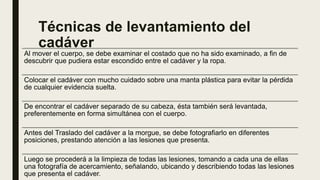 Técnicas de levantamiento del
cadáver
Al mover el cuerpo, se debe examinar el costado que no ha sido examinado, a fin de
descubrir que pudiera estar escondido entre el cadáver y la ropa.
Colocar el cadáver con mucho cuidado sobre una manta plástica para evitar la pérdida
de cualquier evidencia suelta.
De encontrar el cadáver separado de su cabeza, ésta también será levantada,
preferentemente en forma simultánea con el cuerpo.
Antes del Traslado del cadáver a la morgue, se debe fotografiarlo en diferentes
posiciones, prestando atención a las lesiones que presenta.
Luego se procederá a la limpieza de todas las lesiones, tomando a cada una de ellas
una fotografía de acercamiento, señalando, ubicando y describiendo todas las lesiones
que presenta el cadáver.
 
