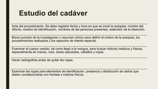 Estudio del cadáver
Acta del procedimiento. Se debe registrar fecha y hora en que se inició la autopsia, nombre del
difunto, medios de identificación, nombres de las personas presentes, extensión de la disección.
Breve sumario de la investigación o resumen clínico para definir el motivo de la autopsia, los
procedimientos realizados y los aspectos de interés especial.
Examinar el cuerpo vestido, tal como llegó a la morgue, para buscar indicios médicos y físicos,
especialmente en manos, cara, áreas expuestas, cabellos y ropas.
Hacer radiografías antes de quitar las ropas.
Examinar las ropas para elementos de identificación, presencia y distribución de daños que
deben correlacionarse con heridas e indicios físicos.
 