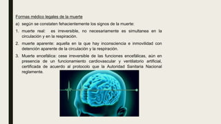 Formas médico legales de la muerte
a) según se constaten fehacientemente los signos de la muerte:
1. muerte real: es irreversible, no necesariamente es simultanea en la
circulación y en la respiración.
2. muerte aparente: aquella en la que hay inconsciencia e inmovilidad con
detención aparente de la circulación y la respiración.
3. Muerte encefálica: cese irreversible de las funciones encefálicas, aún en
presencia de un funcionamiento cardiovascular y ventilatorio artificial,
certificada de acuerdo al protocolo que la Autoridad Sanitaria Nacional
reglamente.
 