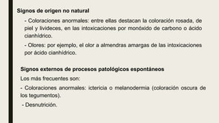 Signos de origen no natural
- Coloraciones anormales: entre ellas destacan la coloración rosada, de
piel y livideces, en las intoxicaciones por monóxido de carbono o ácido
cianhídrico.
- Olores: por ejemplo, el olor a almendras amargas de las intoxicaciones
por ácido cianhídrico.
Signos externos de procesos patológicos espontáneos
Los más frecuentes son:
- Coloraciones anormales: ictericia o melanodermia (coloración oscura de
los tegumentos).
- Desnutrición.
 