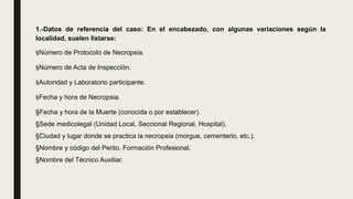 1.-Datos de referencia del caso: En el encabezado, con algunas variaciones según la
localidad, suelen listarse:
§Número de Protocolo de Necropsia.
§Número de Acta de Inspección.
§Autoridad y Laboratorio participante.
§Fecha y hora de Necropsia.
§Fecha y hora de la Muerte (conocida o por establecer).
§Sede medicolegal (Unidad Local, Seccional Regional, Hospital).
§Ciudad y lugar donde se practica la necropsia (morgue, cementerio, etc.).
§Nombre y código del Perito. Formación Profesional.
§Nombre del Técnico Auxiliar.
 
