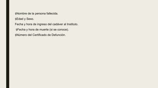 §Nombre de la persona fallecida.
§Edad y Sexo.
Fecha y hora de ingreso del cadáver al Instituto.
§Fecha y hora de muerte (si se conoce).
§Número del Certificado de Defunción.
 