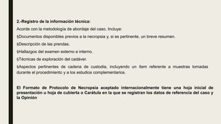 2.-Registro de la información técnica:
Acorde con la metodología de abordaje del caso. Incluye:
§Documentos disponibles previos a la necropsia y, si es pertinente, un breve resumen.
§Descripción de las prendas.
§Hallazgos del examen externo e interno.
§Técnicas de exploración del cadáver.
§Aspectos pertinentes de cadena de custodia, incluyendo un ítem referente a muestras tomadas
durante el procedimiento y a los estudios complementarios.
El Formato de Protocolo de Necropsia aceptado internacionalmente tiene una hoja inicial de
presentación u hoja de cubierta o Carátula en la que se registran los datos de referencia del caso y
la Opinión
 