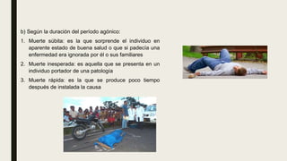 b) Según la duración del período agónico:
1. Muerte súbita: es la que sorprende el individuo en
aparente estado de buena salud o que si padecía una
enfermedad era ignorada por él o sus familiares
2. Muerte inesperada: es aquella que se presenta en un
individuo portador de una patología
3. Muerte rápida: es la que se produce poco tiempo
después de instalada la causa
 