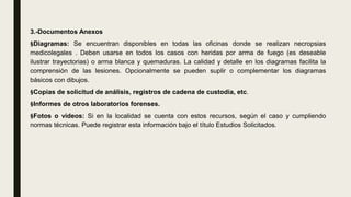 3.-Documentos Anexos
§Diagramas: Se encuentran disponibles en todas las oficinas donde se realizan necropsias
medicolegales . Deben usarse en todos los casos con heridas por arma de fuego (es deseable
ilustrar trayectorias) o arma blanca y quemaduras. La calidad y detalle en los diagramas facilita la
comprensión de las lesiones. Opcionalmente se pueden suplir o complementar los diagramas
básicos con dibujos.
§Copias de solicitud de análisis, registros de cadena de custodia, etc.
§Informes de otros laboratorios forenses.
§Fotos o videos: Si en la localidad se cuenta con estos recursos, según el caso y cumpliendo
normas técnicas. Puede registrar esta información bajo el título Estudios Solicitados.
 