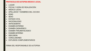 PROTOCOLO DE AUTOPSIA MEDICO LEGAL
 LUGAR
 FECHA Y HORA DE REALIZACIÓN:
 MEDICO LEGAL
 APELLIDOS Y NOMBRES DEL OCCISO
 EDAD
 SEXO
 ESTADO CIVIL
 NACIONALIDAD
 ANTECEDENTE
 EXAMEN EXTERNO
 EXAMEN CADAVERICO
 EXAMEN TRAUMATOLOGICO
 EXAMEN INTERNO
 DISCUSION
 CONCLUSIONES
 ESTUDIOS COMPLEMENTARIOS
FIRMA DEL RESPONSABLE DE AUTOPSIA
 