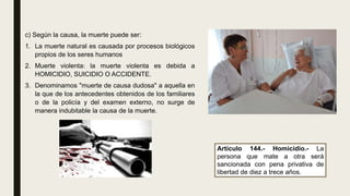 c) Según la causa, la muerte puede ser:
1. La muerte natural es causada por procesos biológicos
propios de los seres humanos
2. Muerte violenta: la muerte violenta es debida a
HOMICIDIO, SUICIDIO O ACCIDENTE.
3. Denominamos "muerte de causa dudosa" a aquella en
la que de los antecedentes obtenidos de los familiares
o de la policía y del examen externo, no surge de
manera indubitable la causa de la muerte.
Artículo 144.- Homicidio.- La
persona que mate a otra será
sancionada con pena privativa de
libertad de diez a trece años.
 