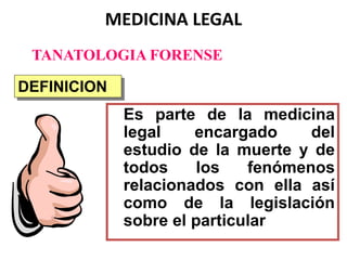 MEDICINA LEGAL
Es parte de la medicina
legal encargado del
estudio de la muerte y de
todos los fenómenos
relacionados con ella así
como de la legislación
sobre el particular
DEFINICION
TANATOLOGIA FORENSE
 