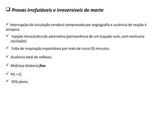  Provas irrefutáveis e irreversíveis de morte
 Interrupção da circulação cerebral comprovada por angiografia e ausência de reação à
atropina.
 Injeção intracárdica de adrenalina (permanência de um traçado nulo, sem nenhuma
oscilação).
 Midríase bilateral fixa.
 Ausência total de reflexos.
 Falta de respiração espontânea por mais de cinco (5) minutos.
 EEG plano.
 PA = O.
 