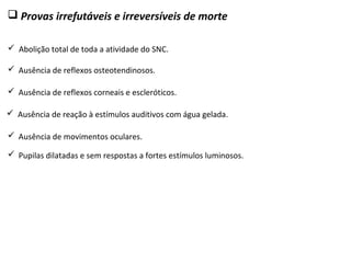  Provas irrefutáveis e irreversíveis de morte
 Abolição total de toda a atividade do SNC.
 Pupilas dilatadas e sem respostas a fortes estímulos luminosos.
 Ausência de movimentos oculares.
 Ausência de reação à estímulos auditivos com água gelada.
 Ausência de reflexos corneais e escleróticos.
 Ausência de reflexos osteotendinosos.
 