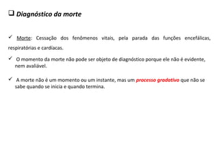  Diagnóstico da morte
 Morte: Cessação dos fenômenos vitais, pela parada das funções encefálicas,
respiratórias e cardíacas.
 O momento da morte não pode ser objeto de diagnóstico porque ele não é evidente,
nem avaliável.
 A morte não é um momento ou um instante, mas um processo gradativo que não se
sabe quando se inicia e quando termina.
 