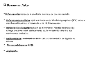  Do exame clínico
Reflexo pupilar: resposta a uma fonte luminosa de boa intensidade.
 Reflexo corneal: fenômeno de Bell – utilização de mechas de algodão na
córnea.
 Reflexo oculocefalógiro: realizam-se movimentos rápidos de rotação da
cabeça. Observa-se um deslocamento ocular no sentido contrário aos
movimentos realizados.
 Reflexos oculovestibular: aplica-se lentamente 50 ml de água gelada (4° C) sobre a
membrana timpânica, observando-se se há desvio ocular.
 Eletroencefalograma (EEG).
 Angiografia.
 