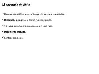  Atestado de óbito
Documento público, preenchido geralmente por um médico.
Declaração de óbito é o termo mais adequado.
Três vias: uma branca, uma amarela e uma rosa.
Documento gratuito.
Conferir exemplar.
 