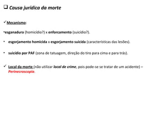  Causa jurídica da morte
Mecanismo:
•esganadura (homicídio?) x enforcamento (suicídio?).
 Local da morte (não utilizar local de crime, pois pode-se se tratar de um acidente) –
Perinecroscopia.
• suicídio por PAF (zona de tatuagem, direção do tiro para cima e para trás).
• esgorjamento homicida x esgorjamento suicida (características das lesões).
 