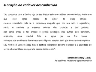 A oração ao cadáver desconhecido
"Ao curvar-te com a lâmina rija de teu bisturi sobre o cadáver desconhecido, lembra-te
que este corpo nasceu do amor de duas almas;
cresceu embalado pela fé e esperança daquela que em seu seio o agasalhou,
sorriu e sonhou os mesmos sonhos das crianças e dos jovens;
por certo amou e foi amado e sentiu saudades dos outros que partiram,
acalentou uma manhã feliz e agora jaz na fria lousa,
sem que por ele tivesse derramado uma lágrima sequer, sem que tivesse uma só prece.
Seu nome só Deus o sabe; mas o destino inexorável deu-lhe o poder e a grandeza de
servir a humanidade que por ela passou indiferente”.
Karel Rokitansky (1876)
Ao cadáver, respeito e agradecimento
 