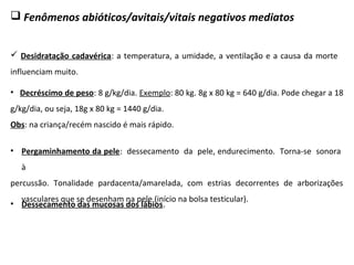  Fenômenos abióticos/avitais/vitais negativos mediatos
 Desidratação cadavérica: a temperatura, a umidade, a ventilação e a causa da morte
influenciam muito.
• Decréscimo de peso: 8 g/kg/dia. Exemplo: 80 kg. 8g x 80 kg = 640 g/dia. Pode chegar a 18
g/kg/dia, ou seja, 18g x 80 kg = 1440 g/dia.
Obs: na criança/recém nascido é mais rápido.
• Pergaminhamento da pele: dessecamento da pele, endurecimento. Torna-se sonora
à
percussão. Tonalidade pardacenta/amarelada, com estrias decorrentes de arborizações
vasculares que se desenham na pele (início na bolsa testicular).
• Dessecamento das mucosas dos lábios.
 