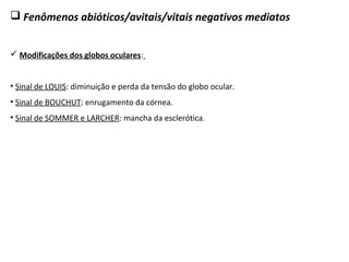  Fenômenos abióticos/avitais/vitais negativos mediatos
 Modificações dos globos oculares:
• Sinal de LOUIS: diminuição e perda da tensão do globo ocular.
• Sinal de BOUCHUT: enrugamento da córnea.
• Sinal de SOMMER e LARCHER: mancha da esclerótica.
 
