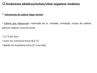  Fenômenos abióticos/avitais/vitais negativos mediatos
 Esfriamento do cadáver (algor mortis):
• Fatores que influenciam: renovação do ar, umidade, ventilação, roupas do cadáver,
panículo adiposo, causa da morte.
• 1,5 °C por hora.
• Lento nas 3 primeiras horas (0,5° C).
• Rápido nas 6 próximas horas (1° C ou mais).
 