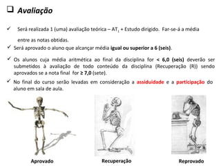  Avaliação
 Será realizada 1 (uma) avaliação teórica – AT1 + Estudo dirigido. Far-se-á a média
entre as notas obtidas.
 Será aprovado o aluno que alcançar média igual ou superior a 6 (seis).
 Os alunos cuja média aritmética ao final da disciplina for < 6,0 (seis) deverão ser
submetidos à avaliação de todo conteúdo da disciplina (Recuperação (R)) sendo
aprovados se a nota final for ≥ 7,0 (sete).
Aprovado
 No final do curso serão levadas em consideração a assiduidade e a participação do
aluno em sala de aula.
Recuperação Reprovado
 