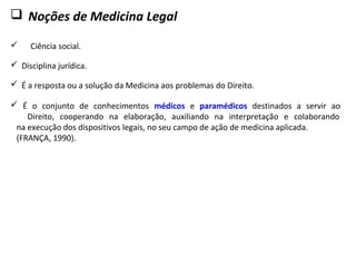  Noções de Medicina Legal
 Ciência social.
 Disciplina jurídica.
 É a resposta ou a solução da Medicina aos problemas do Direito.
 É o conjunto de conhecimentos médicos e paramédicos destinados a servir ao
Direito, cooperando na elaboração, auxiliando na interpretação e colaborando
na execução dos dispositivos legais, no seu campo de ação de medicina aplicada.
(FRANÇA, 1990).
 