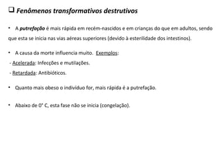  Fenômenos transformativos destrutivos
• A putrefação é mais rápida em recém-nascidos e em crianças do que em adultos, sendo
que esta se inicia nas vias aéreas superiores (devido à esterilidade dos intestinos).
• Quanto mais obeso o indivíduo for, mais rápida é a putrefação.
• A causa da morte influencia muito. Exemplos:
- Acelerada: Infecções e mutilações.
- Retardada: Antibióticos.
• Abaixo de 0° C, esta fase não se inicia (congelação).
 