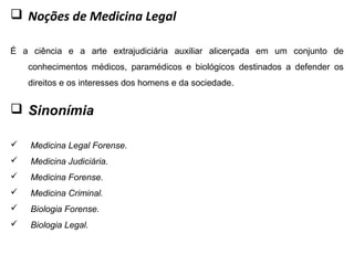  Noções de Medicina Legal
É a ciência e a arte extrajudiciária auxiliar alicerçada em um conjunto de
conhecimentos médicos, paramédicos e biológicos destinados a defender os
direitos e os interesses dos homens e da sociedade.
 Sinonímia
 Medicina Legal Forense.
 Medicina Judiciária.
 Medicina Forense.
 Medicina Criminal.
 Biologia Forense.
 Biologia Legal.
 