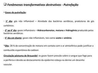  Fenômenos transformativos destrutivos - Putrefação
• Gases da putrefação:
- 1° dia: gás não inflamável – Atividade das bactérias aeróbicas, produtoras de gás
carbônico.
- 2° ao 4° dia: gases inflamáveis – Hidrocarbonetos, metano e hidrogênio produzido pelas
bactérias aeróbicas.
*Obs: 28 % de concentração de metano em contato com o ar atmosférico pode justificar a
combustão espontânea do cadáver.
- 5° dia em diante: gases não inflamáveis, tais como azoto e amônia.
Circulação póstuma de Brouardel: os gases fazem pressão sobre o sangue que foge para
a periferia e devido ao destacamento da epiderme esboça na derme um desenho
vascular.
 
