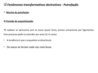  Fenômenos transformativos destrutivos - Putrefação
 Marcha da putrefação:
4) Período de esqueletização:
•O cadáver se apresenta com os ossos quase livres, presos unicamente por ligamentos.
Este processo pode se estender por anos (3 a 5 anos).
• Os ossos se tornam cada vez mais leves.
• A tendência é que o esqueleto se desarticule.
 
