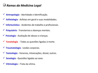  Ramos da Medicina Legal
 Antropologia - Identidade e Identificação.
 Traumatologia - Lesões corporais.
 Sexologia - Questões ligadas ao sexo.
 Asfixiologia - Asfixias em geral e suas modalidades.
 Tanatologia - Todas as questões ligadas à morte.
 Toxicologia - Venenos, intoxicações, álcool, outros.
 Psiquiatria - Transtornos e doenças mentais.
 Psicologia - Avaliação de idosos e crianças.
 Infortunística - Acidentes de trabalho e profissionais.
 Vitimologia – Trata da vítima.
 