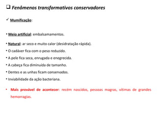  Fenômenos transformativos conservadores
 Mumificação:
• Meio artificial: embalsamamentos.
• Natural: ar seco e muito calor (desidratação rápida).
• O cadáver fica com o peso reduzido.
• A pele fica seca, enrugada e enegrecida.
• A cabeça fica diminuída de tamanho.
• Dentes e as unhas ficam conservados.
• Inviabilidade da ação bacteriana.
• Mais provável de acontecer: recém nascidos, pessoas magras, vítimas de grandes
hemorragias.
 