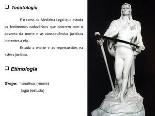  Tanatologia
É o ramo da Medicina Legal que estuda
os fenômenos cadavéricos que ocorrem com o
advento da morte e as consequências jurídicas
inerentes a ela.
Estuda a morte e as repercussões na
esfera jurídica.
 Etimologia
Grego: tanathos (morte)
logia (estudo)
 