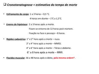  Cronotanatognose = estimativa do tempo de morte
• Esfriamento do corpo: 1 a 3 horas – 0,5 °C.
4 horas em diante – 1°C a 1,5°C.
• Flacidez muscular: 36 a 48 horas após o óbito, pela mesma ordem*.
0
• Rigidez cadavérica: 1° e 2° hora após a morte – nuca.
2° a 4° hora após a morte – MMSS.
4° a 6° hora após a morte – Tórax e abdome.
6° a 8 hora após a morte – MMII.
• Livores de hipóstase: 2 a 3 horas após a morte.
Fixam-se entorno de 12 horas post mortem.
Fixação na face e pescoço – 8 horas.
 