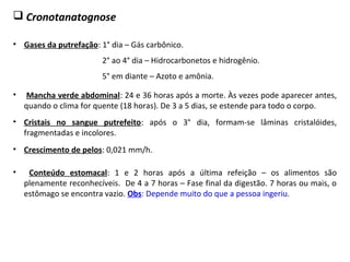  Cronotanatognose
• Gases da putrefação: 1° dia – Gás carbônico.
2° ao 4° dia – Hidrocarbonetos e hidrogênio.
5° em diante – Azoto e amônia.
• Conteúdo estomacal: 1 e 2 horas após a última refeição – os alimentos são
plenamente reconhecíveis. De 4 a 7 horas – Fase final da digestão. 7 horas ou mais, o
estômago se encontra vazio. Obs: Depende muito do que a pessoa ingeriu.
• Crescimento de pelos: 0,021 mm/h.
• Cristais no sangue putrefeito: após o 3° dia, formam-se lâminas cristalóides,
fragmentadas e incolores.
• Mancha verde abdominal: 24 e 36 horas após a morte. Às vezes pode aparecer antes,
quando o clima for quente (18 horas). De 3 a 5 dias, se estende para todo o corpo.
 