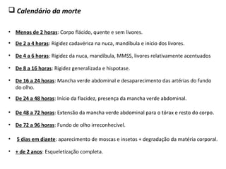  Calendário da morte
• Menos de 2 horas: Corpo flácido, quente e sem livores.
• + de 2 anos: Esqueletização completa.
• 5 dias em diante: aparecimento de moscas e insetos + degradação da matéria corporal.
• De 72 a 96 horas: Fundo de olho irreconhecível.
• De 48 a 72 horas: Extensão da mancha verde abdominal para o tórax e resto do corpo.
• De 24 a 48 horas: Início da flacidez, presença da mancha verde abdominal.
• De 16 a 24 horas: Mancha verde abdominal e desaparecimento das artérias do fundo
do olho.
• De 8 a 16 horas: Rigidez generalizada e hispotase.
• De 4 a 6 horas: Rigidez da nuca, mandíbula, MMSS, livores relativamente acentuados
• De 2 a 4 horas: Rigidez cadavérica na nuca, mandíbula e início dos livores.
 