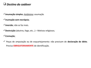  Destino do cadáver
Imumação simples; Antônimo: exumação
Inumação com necrópsia;
Imersão; não se faz mais.
Destruição (abutres, fogo, etc...) – Motivos religiosos;
Cremação;
 Peças de amputação ou de esquartejamento: não precisam de declaração de óbito.
Precisa OBRIGATORIAMENTE de identificação.
 