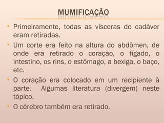  Primeiramente, todas as vísceras do cadáver
eram retiradas.
 Um corte era feito na altura do abdômen, de
onde era retirado o coração, o fígado, o
intestino, os rins, o estômago, a bexiga, o baço,
etc.
 O coração era colocado em um recipiente à
parte. Algumas literatura (divergem) neste
tópico.
 O cérebro também era retirado.
 