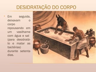 DESIDRATAÇÃO DO CORPO
 Em seguida,
deixavam o
corpo
repousando em
um vasilhame
com água e sal
(para desidratá-
lo e matar as
bactérias)
durante setenta
dias.
 