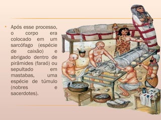  Após esse processo,
o corpo era
colocado em um
sarcófago (espécie
de caixão) e
abrigado dentro de
pirâmides (faraó) ou
sepultado em
mastabas, uma
espécie de túmulo
(nobres e
sacerdotes).
 